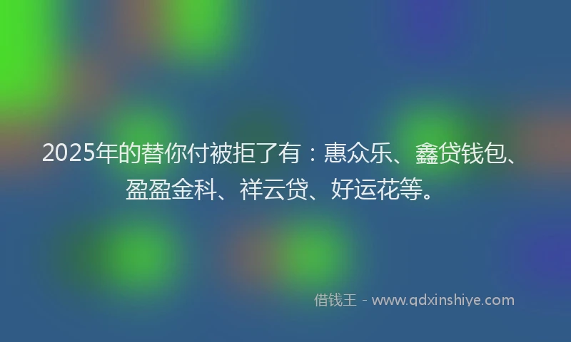 2025年的替你付被拒了有：惠众乐、鑫贷钱包、盈盈金科、祥云贷、好运花等。