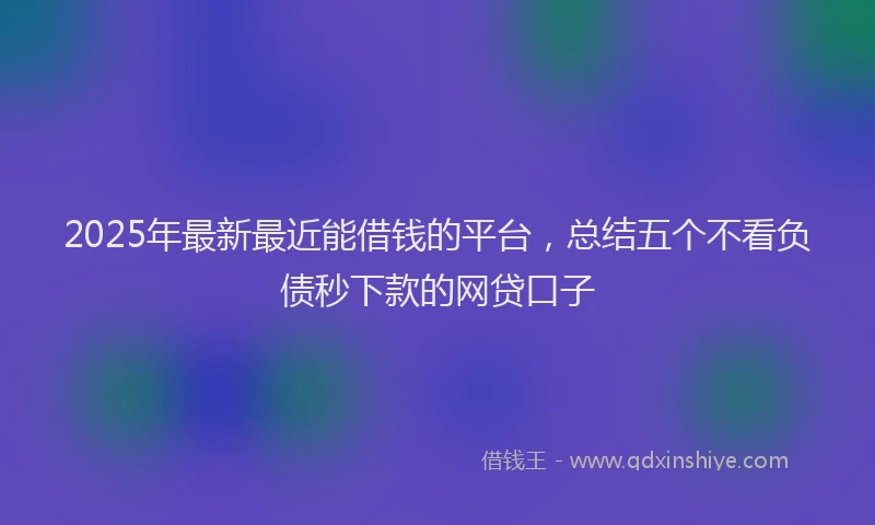 2025年最新最近能借钱的平台，总结五个不看负债秒下款的网贷口子