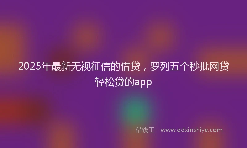 2025年最新无视征信的借贷，罗列五个秒批网贷轻松贷的app