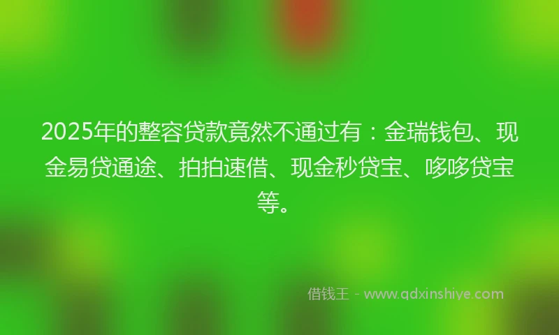 2025年的整容贷款竟然不通过有：金瑞钱包、现金易贷通途、拍拍速借、现金秒贷宝、哆哆贷宝等。