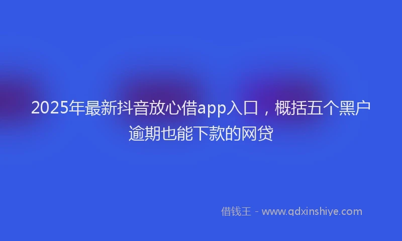 2025年最新抖音放心借app入口，概括五个黑户逾期也能下款的网贷