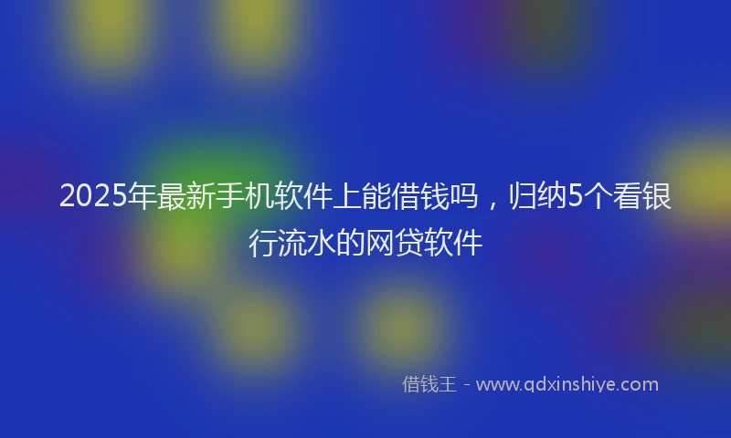 2025年最新手机软件上能借钱吗，归纳5个看银行流水的网贷软件