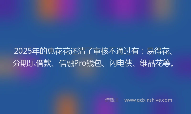 2025年的惠花花还清了审核不通过有：易得花、分期乐借款、信融Pro钱包、闪电侠、维品花等。