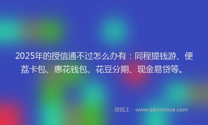 2025年的授信通不过怎么办有:同程提钱游、便荔卡包、惠花钱包、花豆分期、现金易贷等。