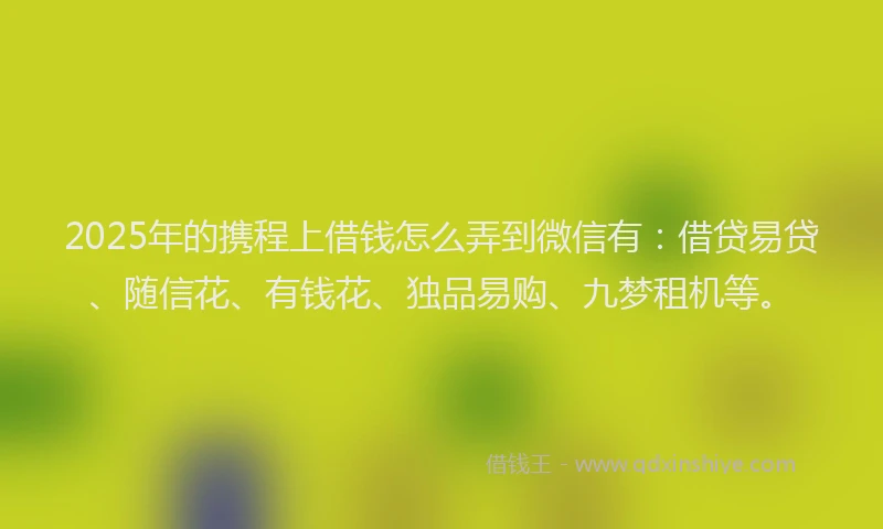 2025年的携程上借钱怎么弄到微信有：借贷易贷、随信花、有钱花、独品易购、九梦租机等。