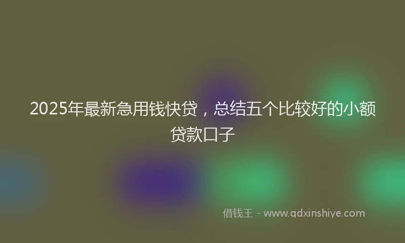 2025年最新急用钱快贷，总结五个比较好的小额贷款口子