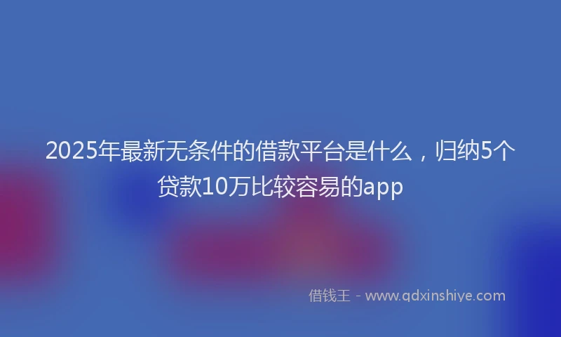 2025年最新无条件的借款平台是什么，归纳5个贷款10万比较容易的app