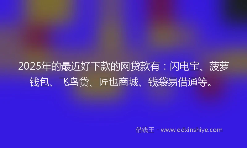 2025年的最近好下款的网贷款有：闪电宝、菠萝钱包、飞鸟贷、匠也商城、钱袋易借通等。