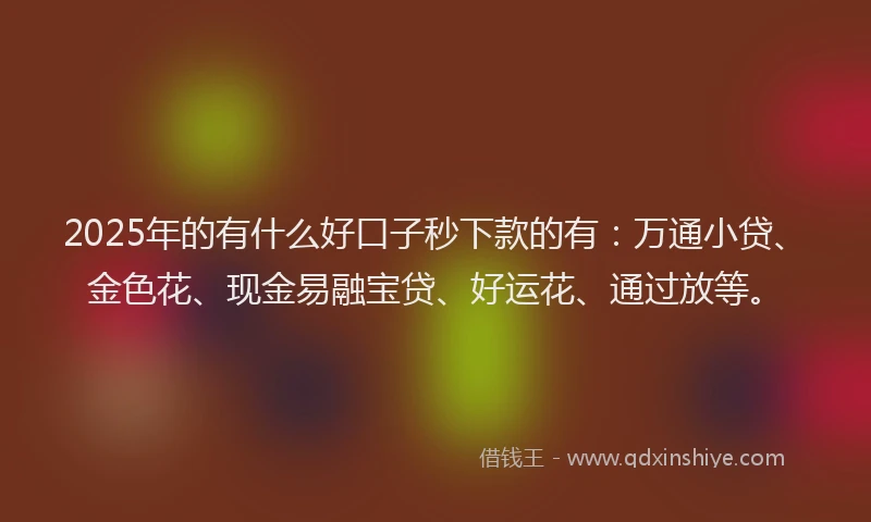 2025年的有什么好口子秒下款的有：万通小贷、金色花、现金易融宝贷、好运花、通过放等。