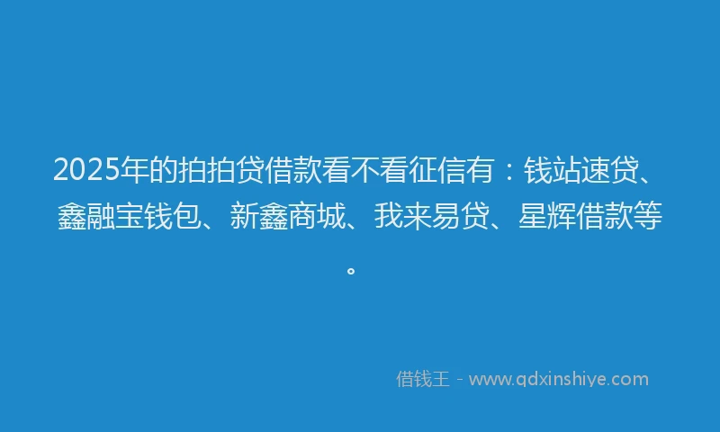 2025年的拍拍贷借款看不看征信有：钱站速贷、鑫融宝钱包、新鑫商城、我来易贷、星辉借款等。