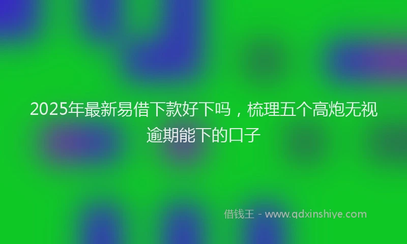 2025年最新易借下款好下吗，梳理五个高炮无视逾期能下的口子