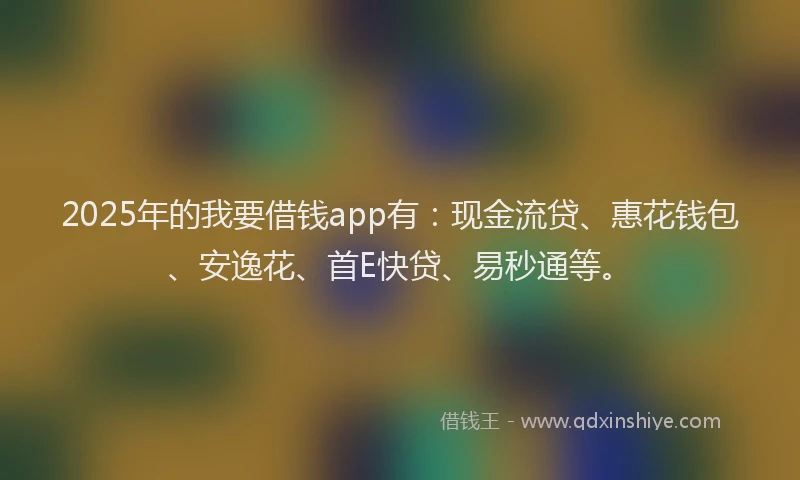 2025年的我要借钱app有：现金流贷、惠花钱包、安逸花、首E快贷、易秒通等。