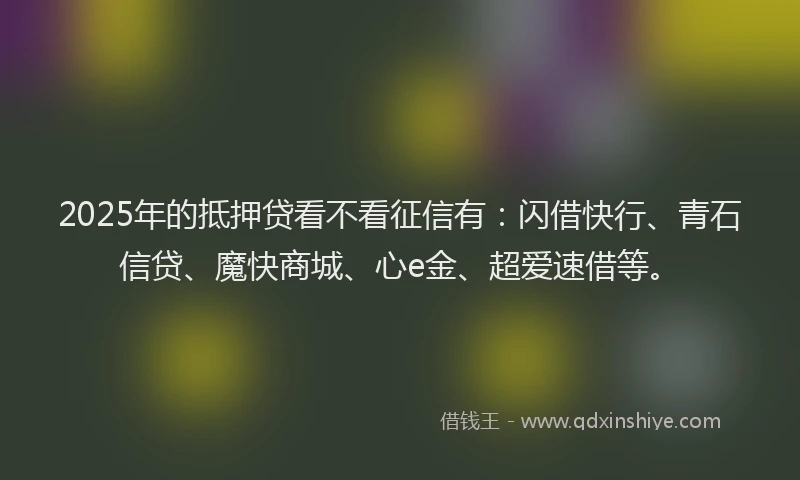 2025年的抵押贷看不看征信有：闪借快行、青石信贷、魔快商城、心e金、超爱速借等。
