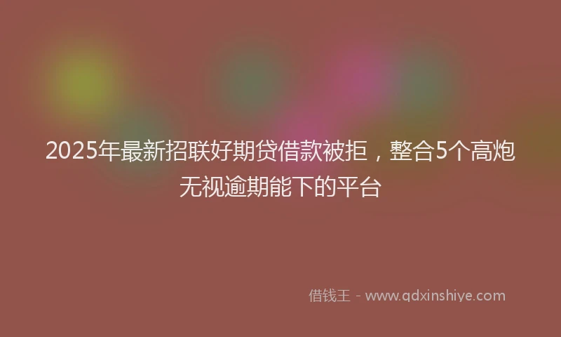 2025年最新招联好期贷借款被拒，整合5个高炮无视逾期能下的平台