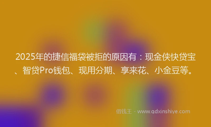 2025年的捷信福袋被拒的原因有：现金侠快贷宝、智贷Pro钱包、现用分期、享来花、小金豆等。