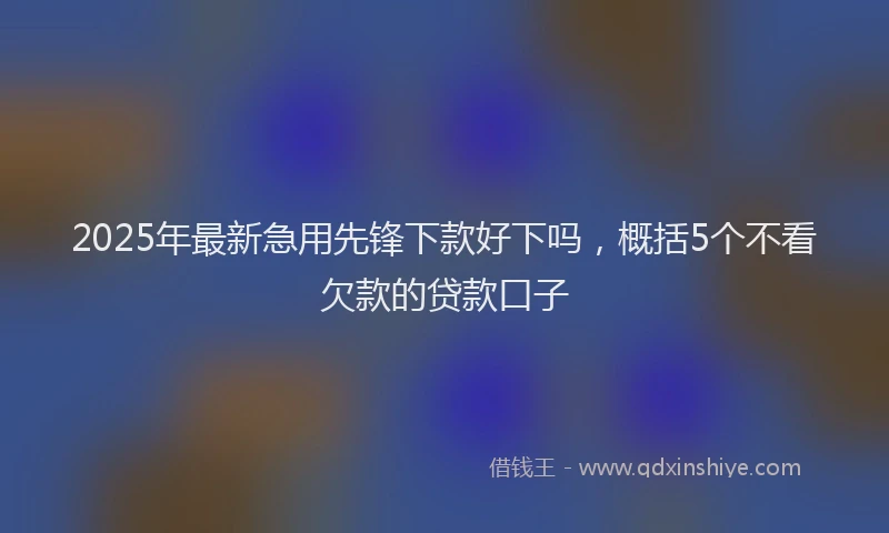 2025年最新急用先锋下款好下吗，概括5个不看欠款的贷款口子