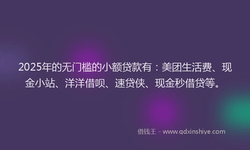 2025年的无门槛的小额贷款有：美团生活费、现金小站、洋洋借呗、速贷侠、现金秒借贷等。