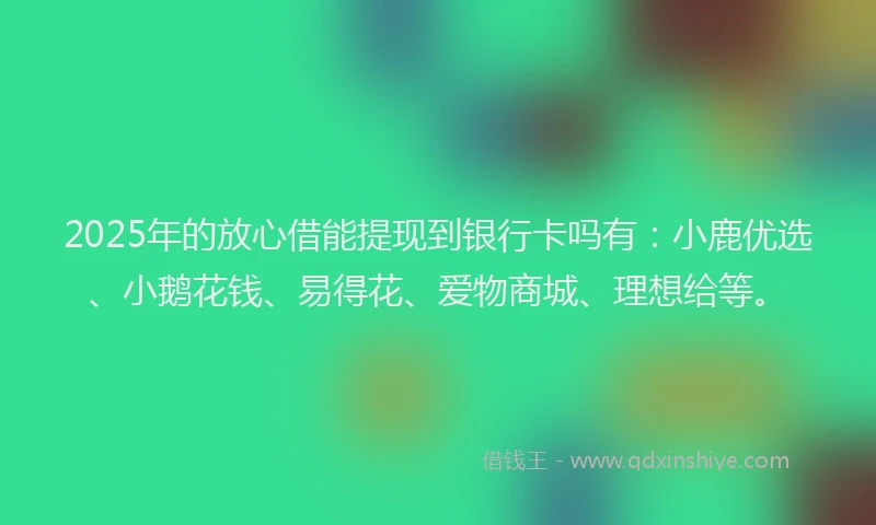 2025年的放心借能提现到银行卡吗有：小鹿优选、小鹅花钱、易得花、爱物商城、理想给等。