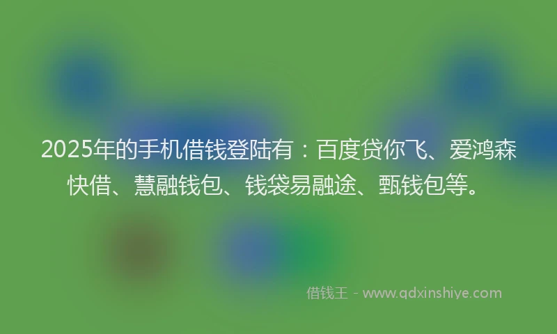 2025年的手机借钱登陆有：百度贷你飞、爱鸿森快借、慧融钱包、钱袋易融途、甄钱包等。