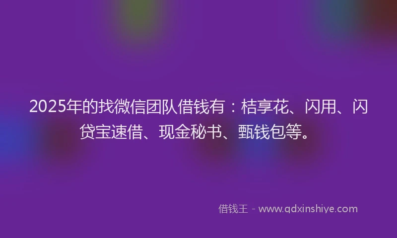 2025年的找微信团队借钱有：桔享花、闪用、闪贷宝速借、现金秘书、甄钱包等。