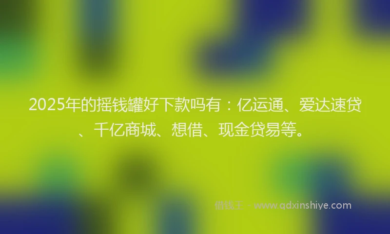 2025年的摇钱罐好下款吗有：亿运通、爱达速贷、千亿商城、想借、现金贷易等。