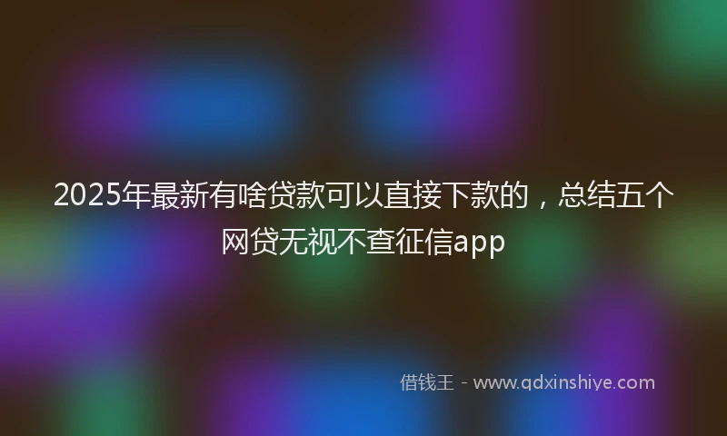 2025年最新有啥贷款可以直接下款的，总结五个网贷无视不查征信app
