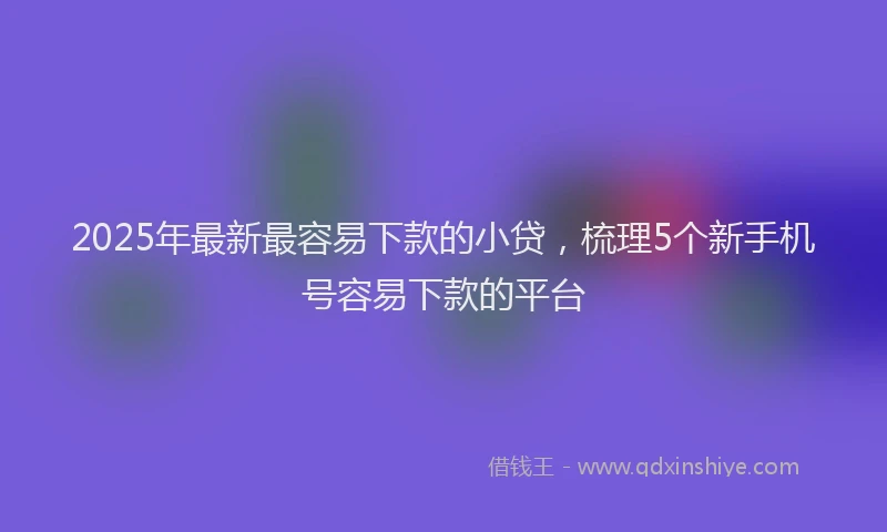 2025年最新最容易下款的小贷，梳理5个新手机号容易下款的平台