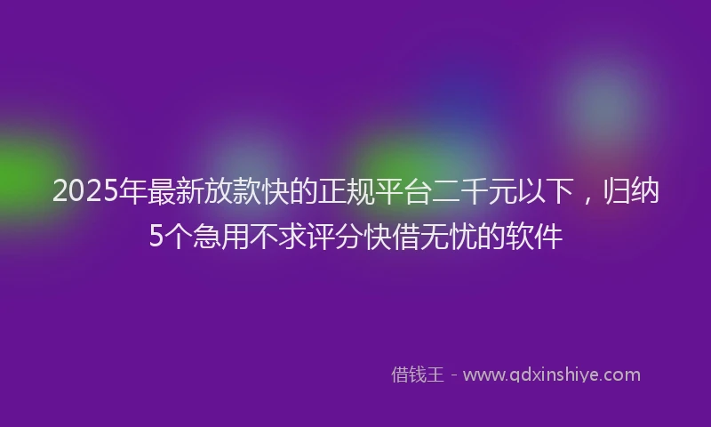 2025年最新放款快的正规平台二千元以下，归纳5个急用不求评分快借无忧的软件