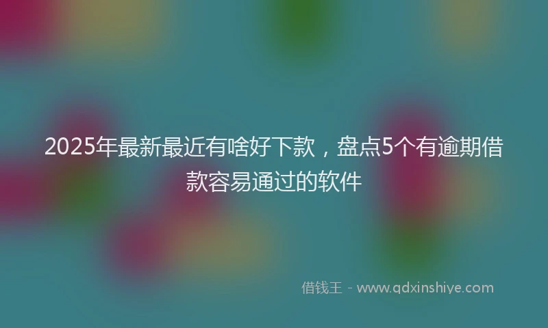 2025年最新最近有啥好下款，盘点5个有逾期借款容易通过的软件
