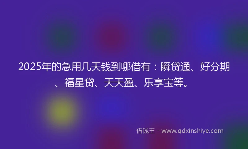 2025年的急用几天钱到哪借有：瞬贷通、好分期、福星贷、天天盈、乐享宝等。