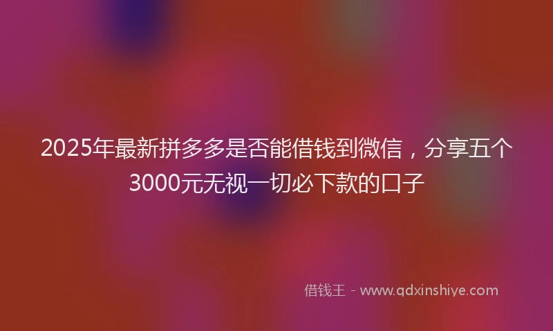 2025年最新拼多多是否能借钱到微信，分享五个3000元无视一切必下款的口子