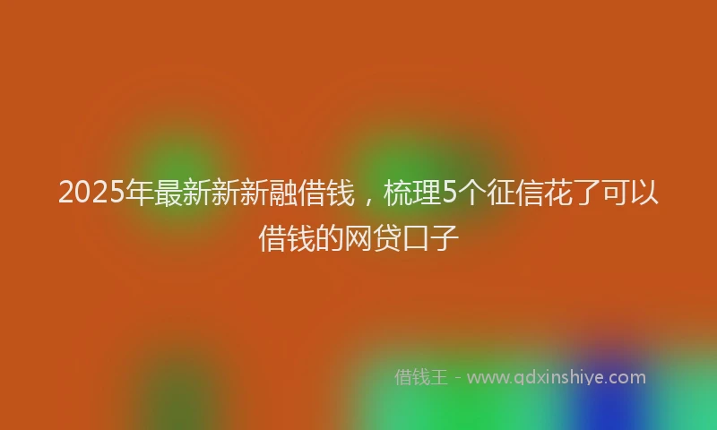 2025年最新新新融借钱，梳理5个征信花了可以借钱的网贷口子