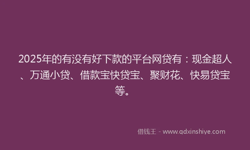 2025年的有没有好下款的平台网贷有：现金超人、万通小贷、借款宝快贷宝、聚财花、快易贷宝等。