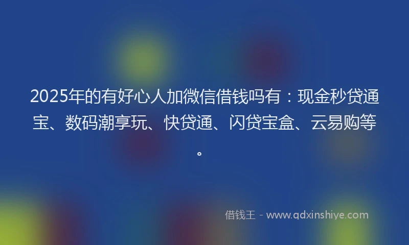 2025年的有好心人加微信借钱吗有：现金秒贷通宝、数码潮享玩、快贷通、闪贷宝盒、云易购等。