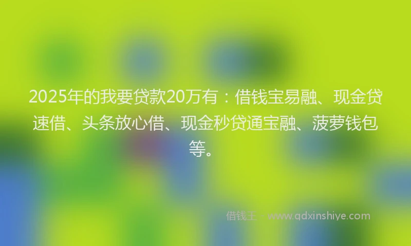 2025年的我要贷款20万有：借钱宝易融、现金贷速借、头条放心借、现金秒贷通宝融、菠萝钱包等。