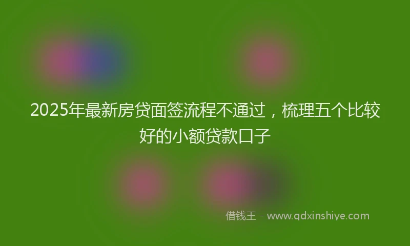 2025年最新房贷面签流程不通过，梳理五个比较好的小额贷款口子