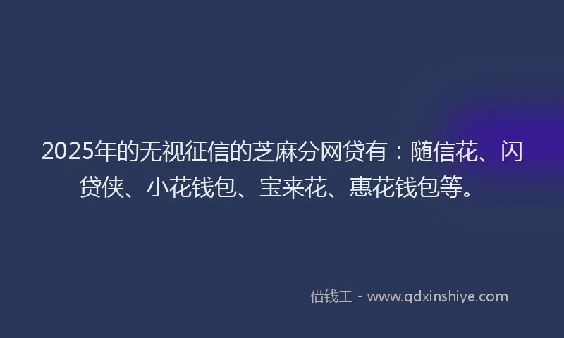 2025年的无视征信的芝麻分网贷有：随信花、闪贷侠、小花钱包、宝来花、惠花钱包等。