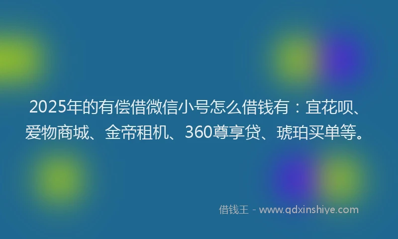 2025年的有偿借微信小号怎么借钱有：宜花呗、爱物商城、金帝租机、360尊享贷、琥珀买单等。
