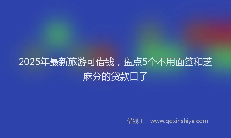 2025年最新旅游可借钱，盘点5个不用面签和芝麻分的贷款口子