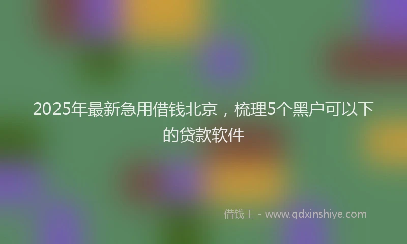 2025年最新急用借钱北京，梳理5个黑户可以下的贷款软件
