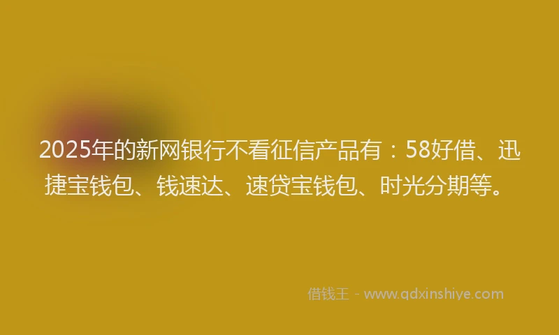 2025年的新网银行不看征信产品有：58好借、迅捷宝钱包、钱速达、速贷宝钱包、时光分期等。