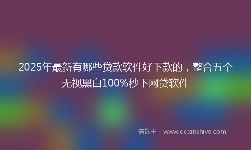 2025年最新有哪些贷款软件好下款的，整合五个无视黑白100%秒下网贷软件