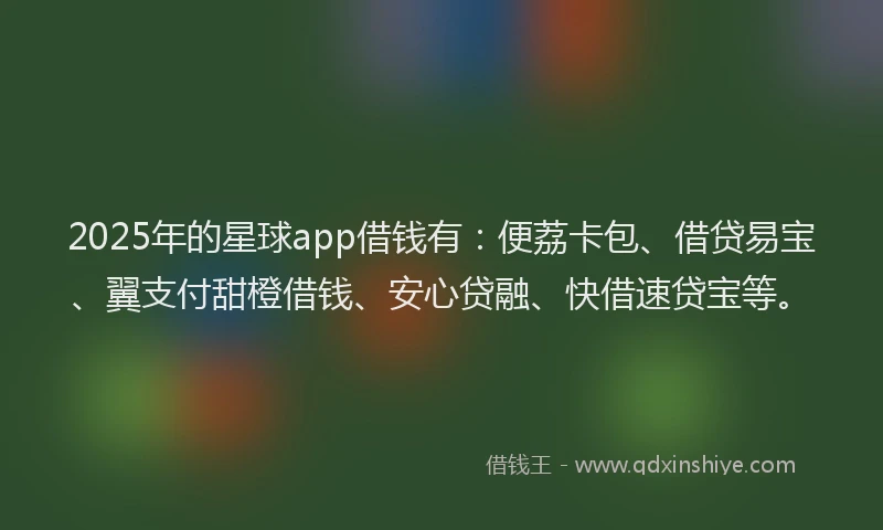 2025年的星球app借钱有：便荔卡包、借贷易宝、翼支付甜橙借钱、安心贷融、快借速贷宝等。