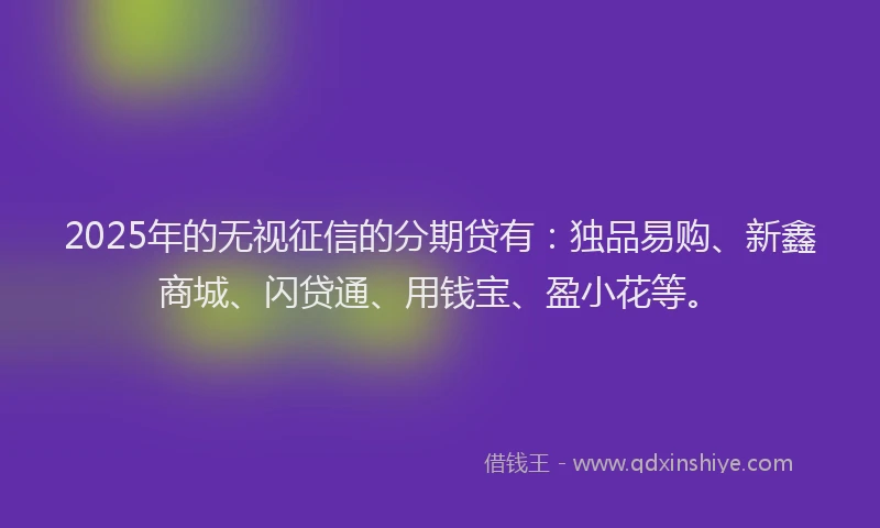 2025年的无视征信的分期贷有：独品易购、新鑫商城、闪贷通、用钱宝、盈小花等。