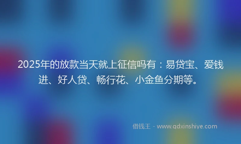 2025年的放款当天就上征信吗有：易贷宝、爱钱进、好人贷、畅行花、小金鱼分期等。