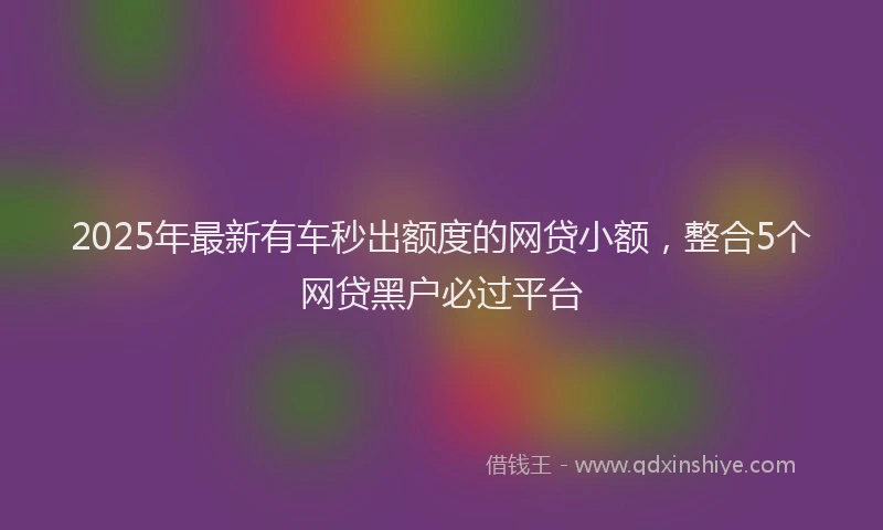 2025年最新有车秒出额度的网贷小额，整合5个网贷黑户必过平台