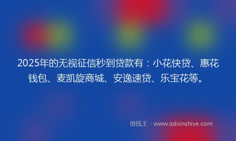 2025年的无视征信秒到贷款有：小花快贷、惠花钱包、麦凯旋商城、安逸速贷、乐宝花等。