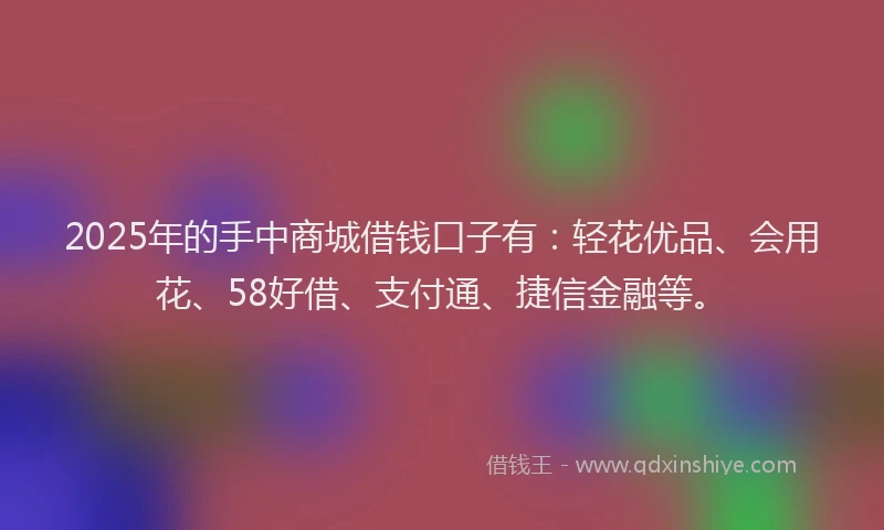 2025年的手中商城借钱口子有：轻花优品、会用花、58好借、支付通、捷信金融等。