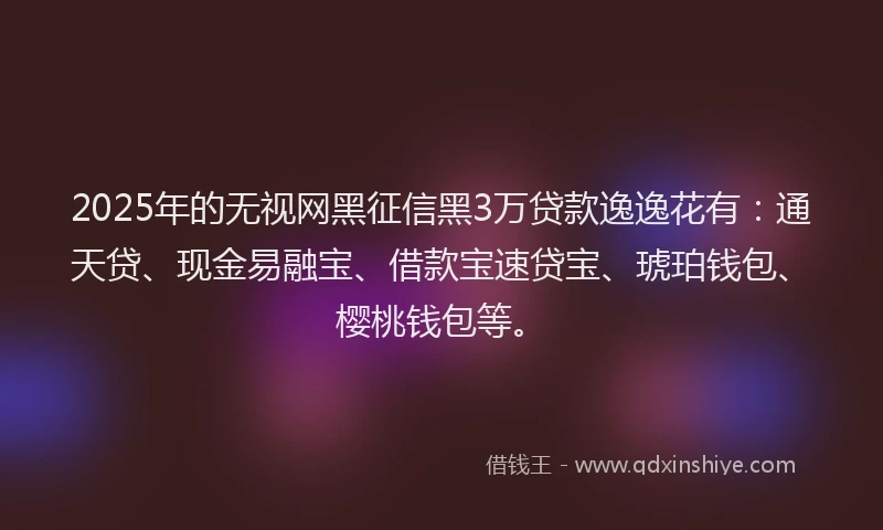 2025年的无视网黑征信黑3万贷款逸逸花有：通天贷、现金易融宝、借款宝速贷宝、琥珀钱包、樱桃钱包等。