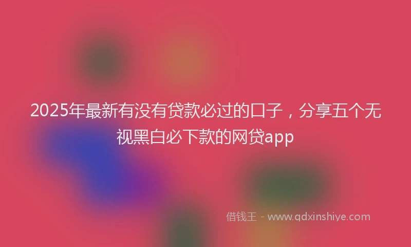 2025年最新有没有贷款必过的口子，分享五个无视黑白必下款的网贷app
